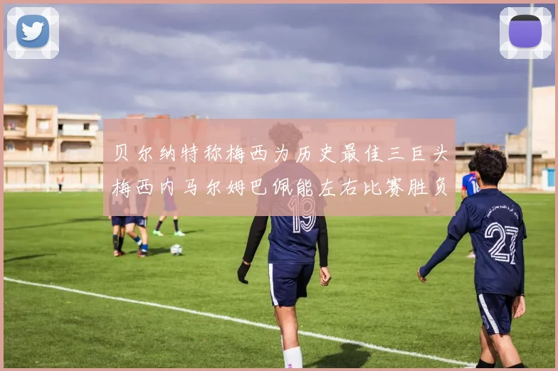 贝尔纳特称梅西为历史最佳三巨头梅西内马尔姆巴佩能左右比赛胜负