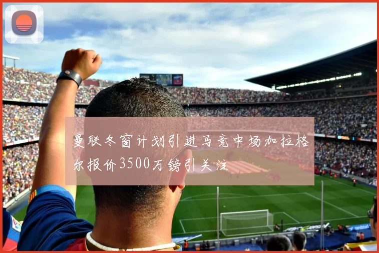 曼联冬窗计划引进马竞中场加拉格尔报价3500万镑引关注
