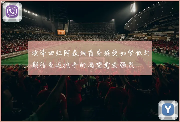 埃泽回归阿森纳首秀感受如梦似幻期待重返枪手的渴望愈发强烈