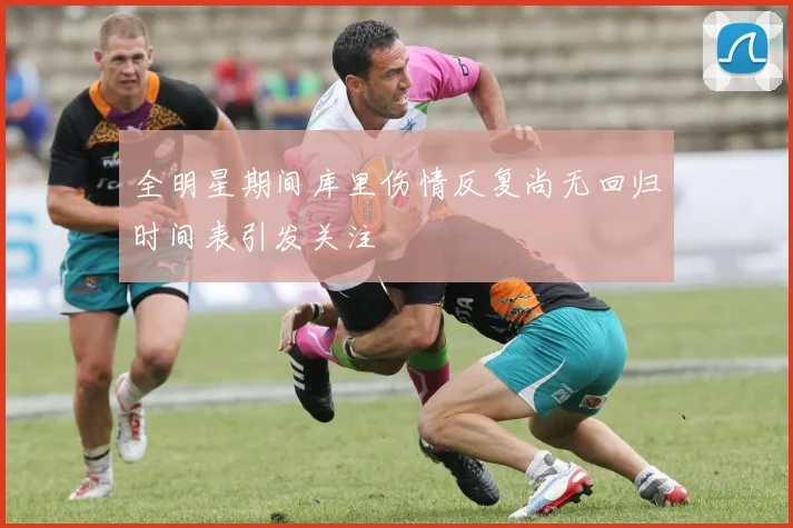 全明星期间库里伤情反复尚无回归时间表引发关注