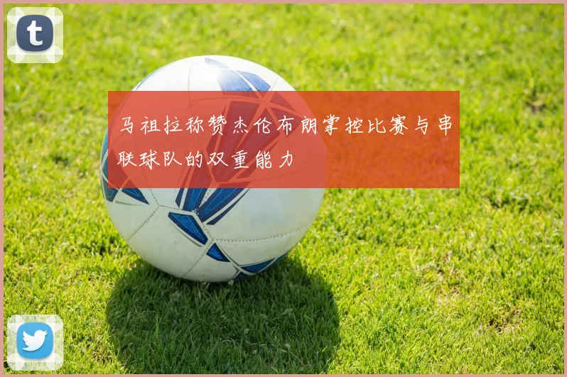 马祖拉称赞杰伦布朗掌控比赛与串联球队的双重能力