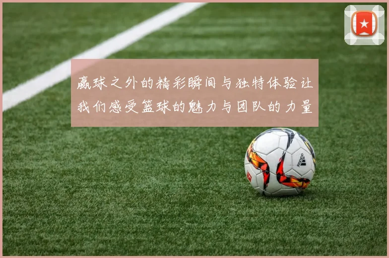 赢球之外的精彩瞬间与独特体验让我们感受篮球的魅力与团队的力量