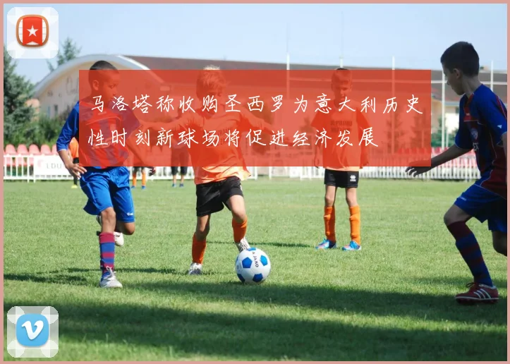 马洛塔称收购圣西罗为意大利历史性时刻新球场将促进经济发展