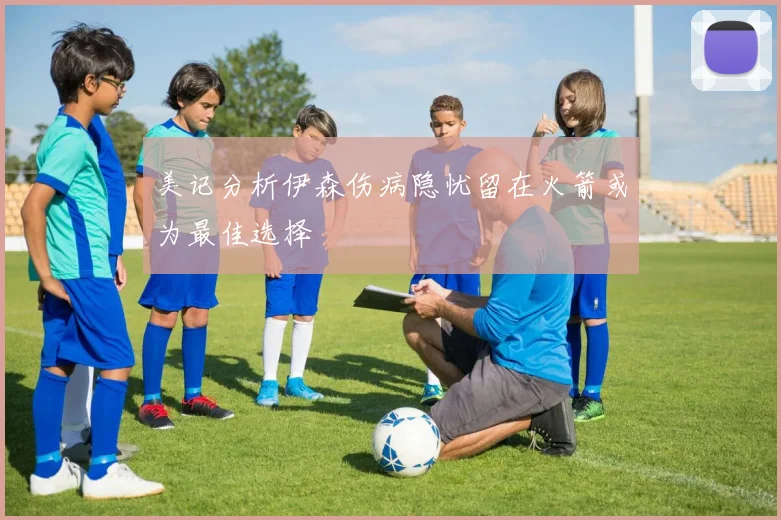 美记分析伊森伤病隐忧留在火箭或为最佳选择