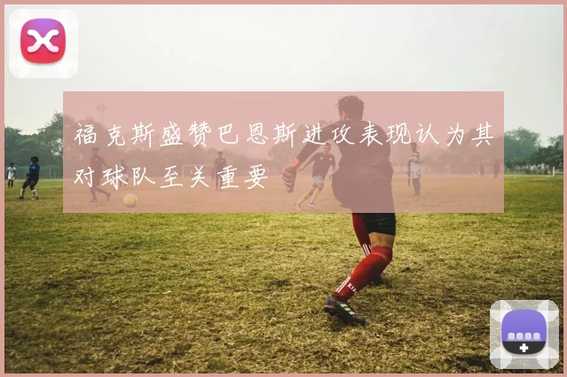 福克斯盛赞巴恩斯进攻表现认为其对球队至关重要