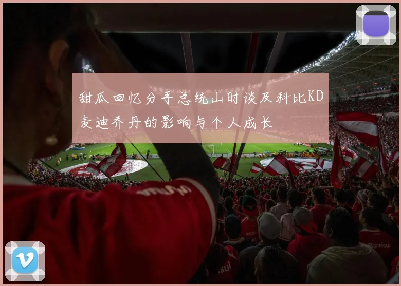 甜瓜回忆分手总统山时谈及科比KD麦迪乔丹的影响与个人成长