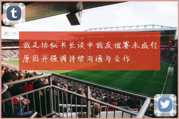 俄足协秘书长谈中俄友谊赛未成行原因并强调持续沟通与合作