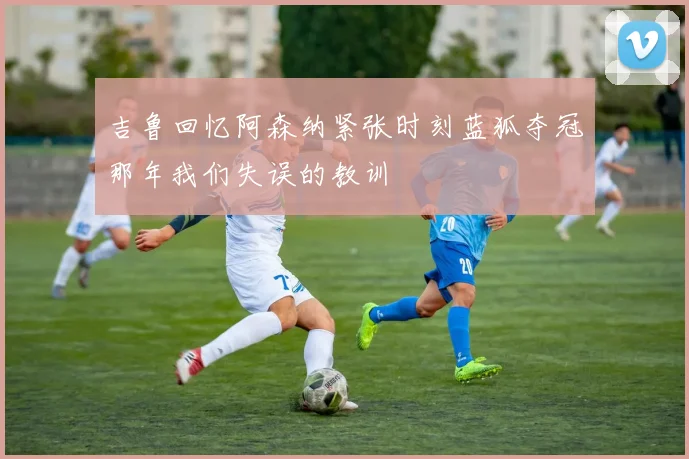 吉鲁回忆阿森纳紧张时刻蓝狐夺冠那年我们失误的教训