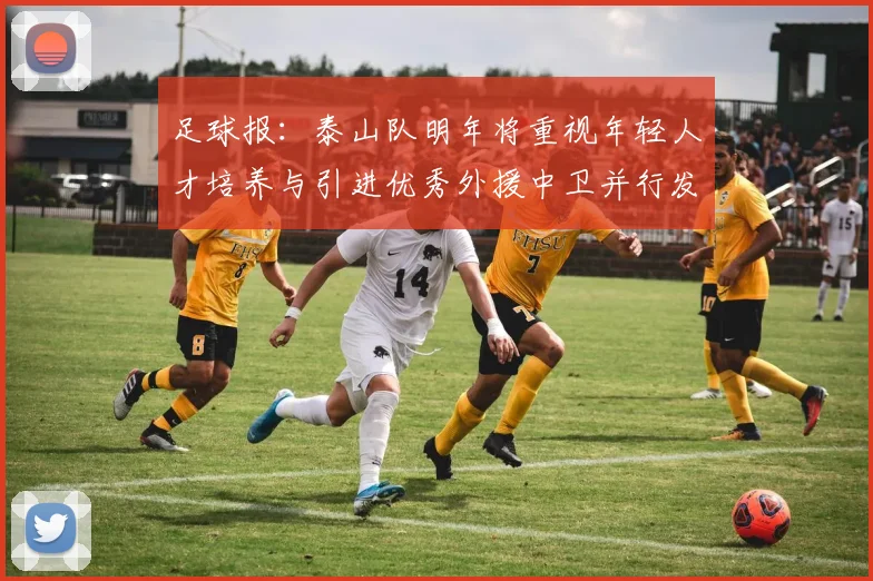 足球报：泰山队明年将重视年轻人才培养与引进优秀外援中卫并行发展
