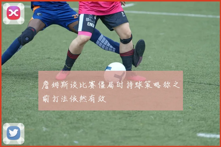 詹姆斯谈比赛僵局时持球策略称之前打法依然有效
