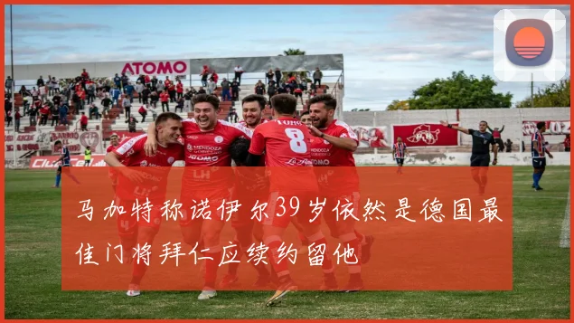 马加特称诺伊尔39岁依然是德国最佳门将拜仁应续约留他