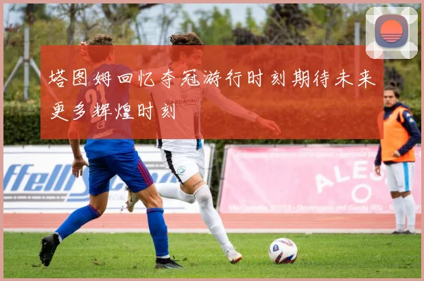 塔图姆回忆夺冠游行时刻期待未来更多辉煌时刻