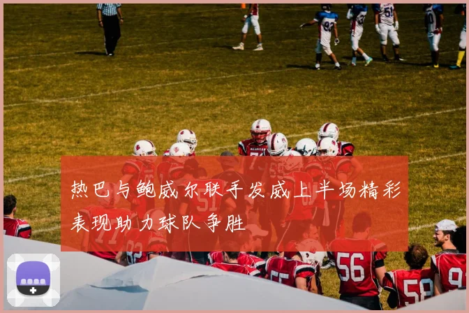 热巴与鲍威尔联手发威上半场精彩表现助力球队争胜
