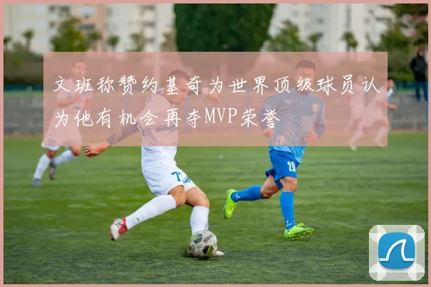 文班称赞约基奇为世界顶级球员认为他有机会再夺MVP荣誉