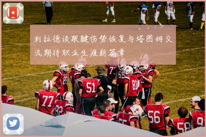 利拉德谈跟腱伤势恢复与塔图姆交流期待职业生涯新篇章