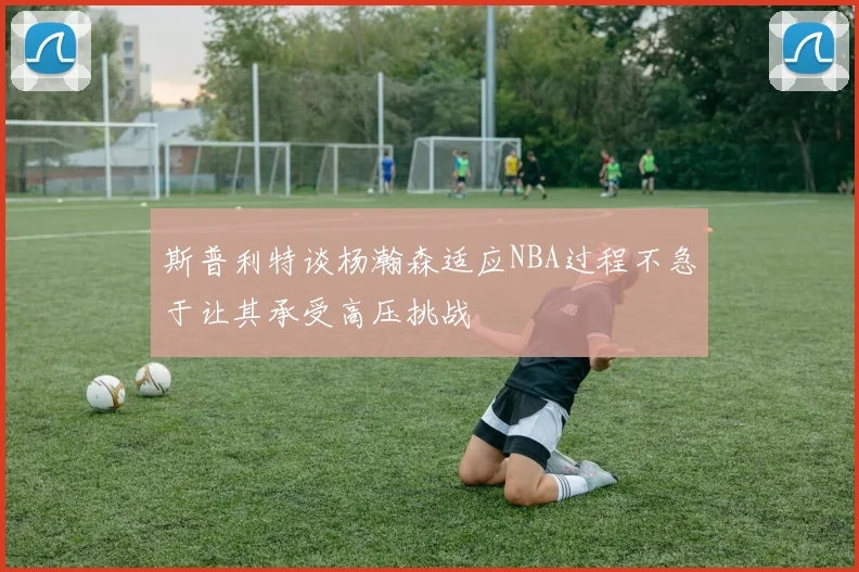 斯普利特谈杨瀚森适应NBA过程不急于让其承受高压挑战