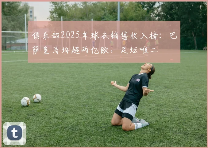 俱乐部2025年球衣销售收入榜：巴萨皇马均超两亿欧，足坛唯二