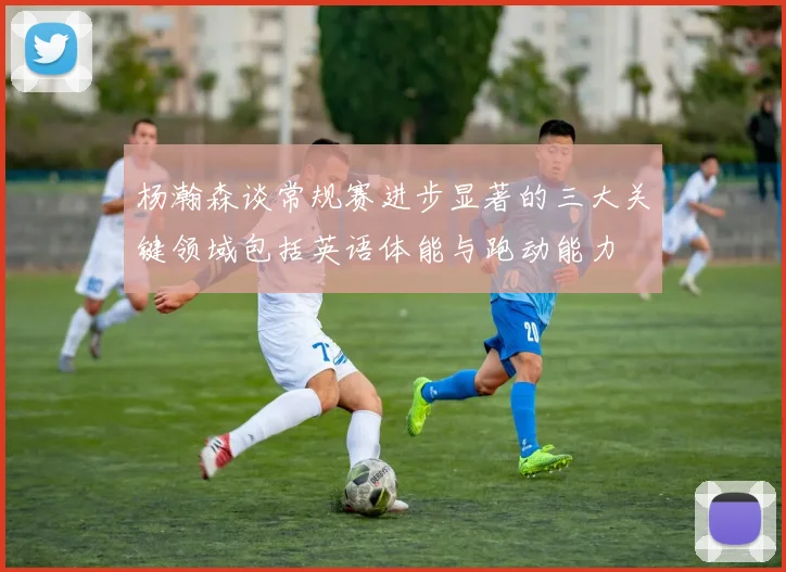 杨瀚森谈常规赛进步显著的三大关键领域包括英语体能与跑动能力