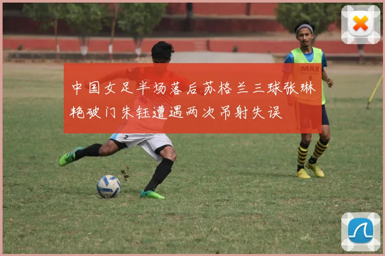中国女足半场落后苏格兰三球张琳艳破门朱钰遭遇两次吊射失误