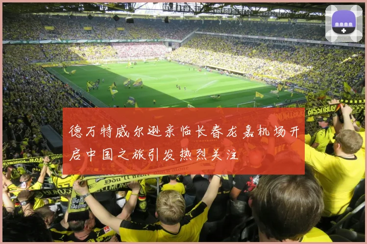 德万特威尔逊亲临长春龙嘉机场开启中国之旅引发热烈关注