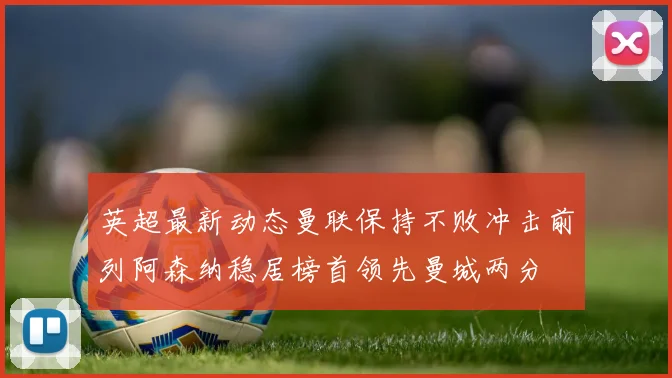 英超最新动态曼联保持不败冲击前列阿森纳稳居榜首领先曼城两分