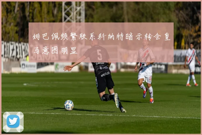 姆巴佩频繁联系科纳特暗示转会皇马意图明显