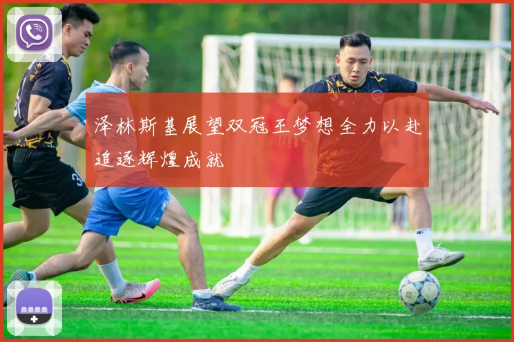 泽林斯基展望双冠王梦想全力以赴追逐辉煌成就