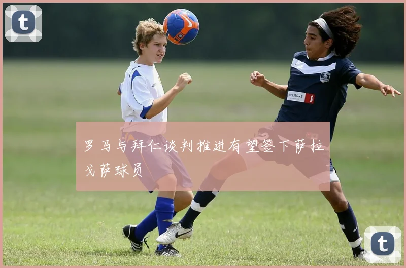 罗马与拜仁谈判推进有望签下萨拉戈萨球员