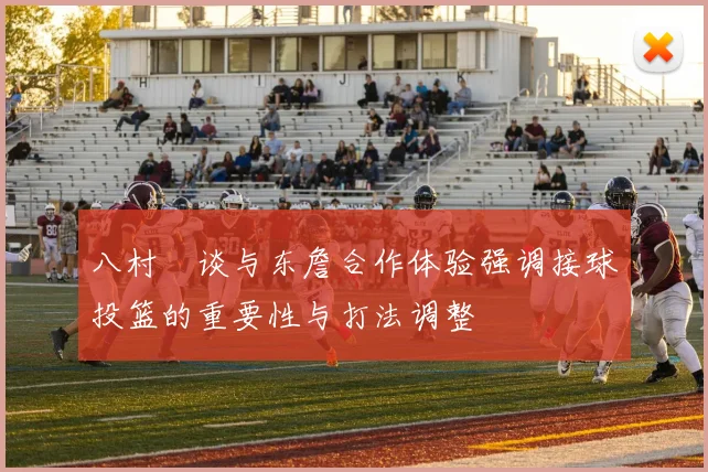 八村塁谈与东詹合作体验强调接球投篮的重要性与打法调整