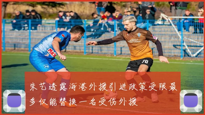 朱艺透露海港外援引进政策受限最多仅能替换一名受伤外援