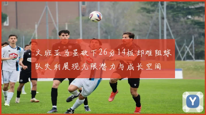 文班亚马虽砍下26分14板却难阻球队失利展现无限潜力与成长空间