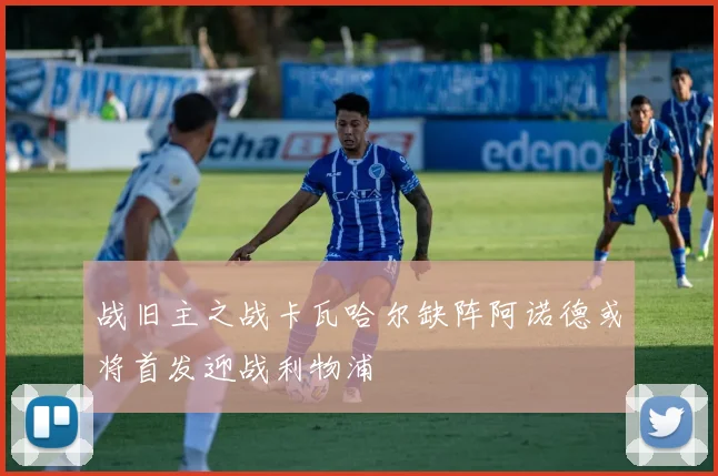 战旧主之战卡瓦哈尔缺阵阿诺德或将首发迎战利物浦