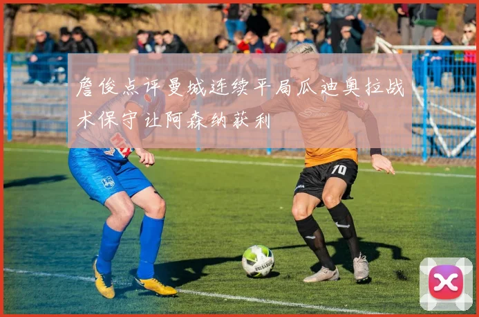 詹俊点评曼城连续平局瓜迪奥拉战术保守让阿森纳获利