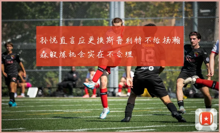 孙悦直言应更换斯普利特不给杨瀚森锻炼机会实在不合理